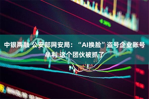 中银两融 公安部网安局：“AI换脸”盗号企业账号牟利 这个团伙被抓了