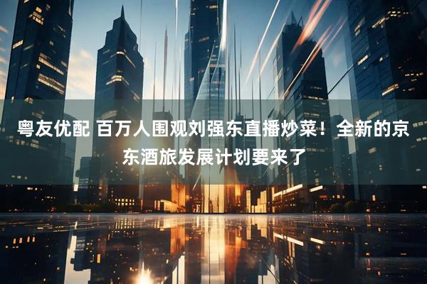 粤友优配 百万人围观刘强东直播炒菜！全新的京东酒旅发展计划要来了