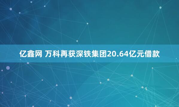 亿鑫网 万科再获深铁集团20.64亿元借款