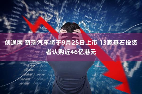 创通网 奇瑞汽车将于9月25日上市 13家基石投资者认购近46亿港元