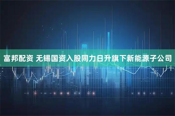 富邦配资 无锡国资入股同力日升旗下新能源子公司