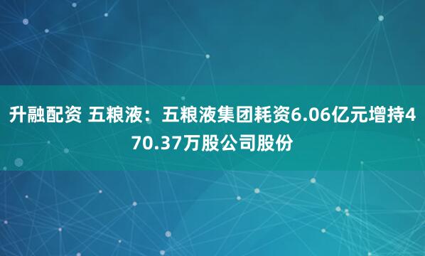 升融配资 五粮液：五粮液集团耗资6.06亿元增持470.37万股公司股份