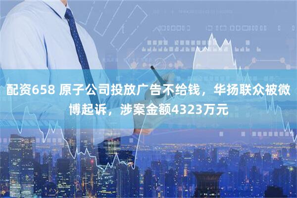 配资658 原子公司投放广告不给钱，华扬联众被微博起诉，涉案金额4323万元