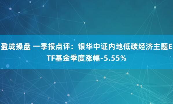 盈珑操盘 一季报点评：银华中证内地低碳经济主题ETF基金季度涨幅-5.55%