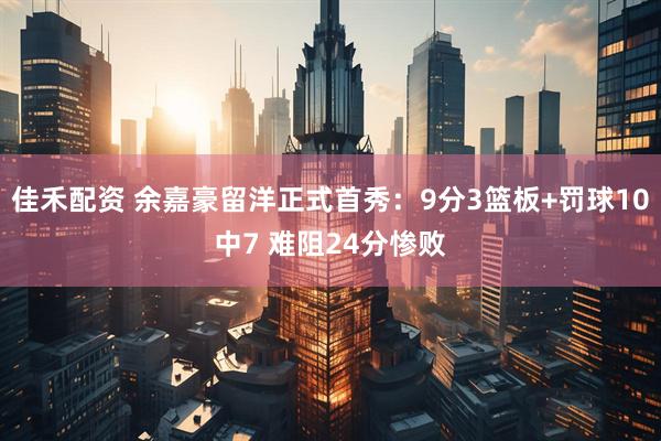 佳禾配资 余嘉豪留洋正式首秀：9分3篮板+罚球10中7 难阻24分惨败