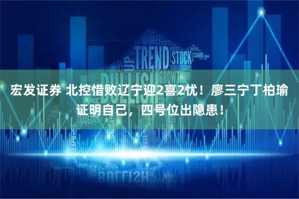 宏发证券 北控惜败辽宁迎2喜2忧！廖三宁丁柏瑜证明自己，四号位出隐患！