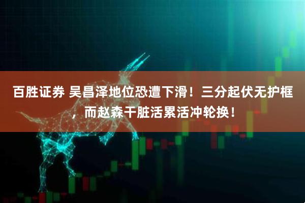 百胜证券 吴昌泽地位恐遭下滑！三分起伏无护框，而赵森干脏活累活冲轮换！