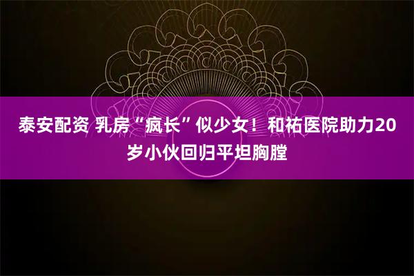 泰安配资 乳房“疯长”似少女!和祐医院助力20岁小伙回归平坦胸膛