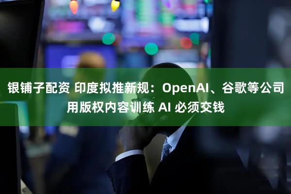 银铺子配资 印度拟推新规：OpenAI、谷歌等公司用版权内容训练 AI 必须交钱