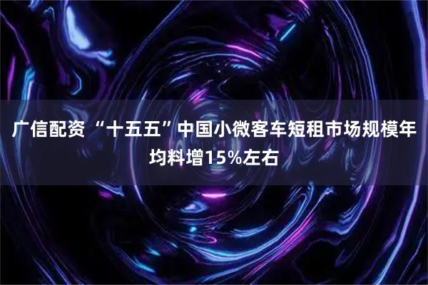 广信配资 “十五五”中国小微客车短租市场规模年均料增15%左右