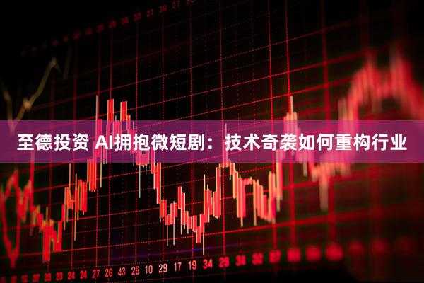 至德投资 AI拥抱微短剧：技术奇袭如何重构行业