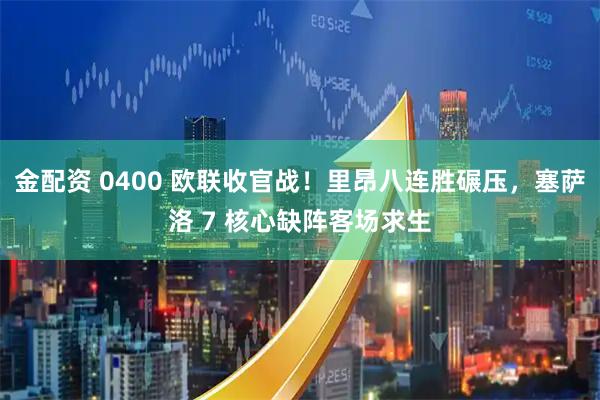 金配资 0400 欧联收官战！里昂八连胜碾压，塞萨洛 7 核心缺阵客场求生