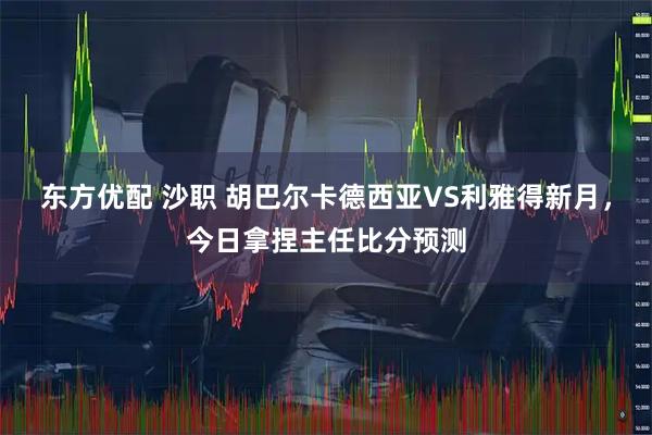 东方优配 沙职 胡巴尔卡德西亚VS利雅得新月，今日拿捏主任比分预测