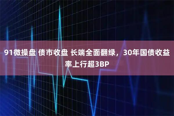 91微操盘 债市收盘 长端全面翻绿，30年国债收益率上行超3BP
