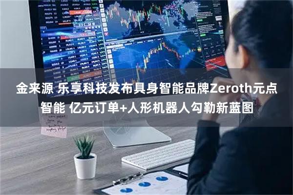 金来源 乐享科技发布具身智能品牌Zeroth元点智能 亿元订单+人形机器人勾勒新蓝图