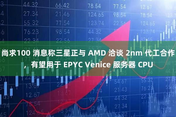 尚求100 消息称三星正与 AMD 洽谈 2nm 代工合作，有望用于 EPYC Venice 服务器 CPU