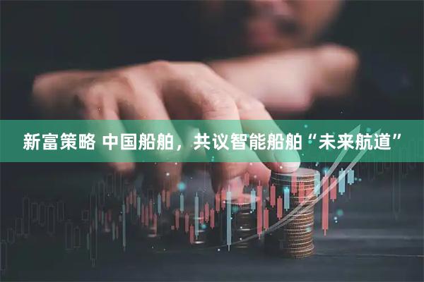 新富策略 中国船舶，共议智能船舶“未来航道”