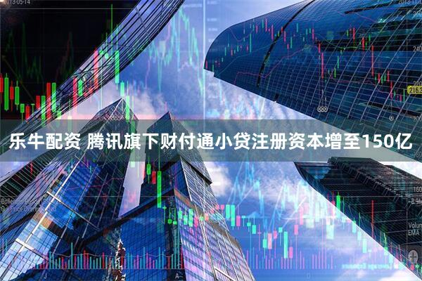 乐牛配资 腾讯旗下财付通小贷注册资本增至150亿