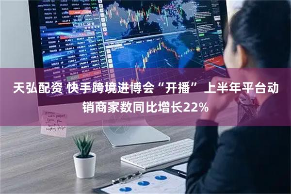 天弘配资 快手跨境进博会“开播” 上半年平台动销商家数同比增长22%