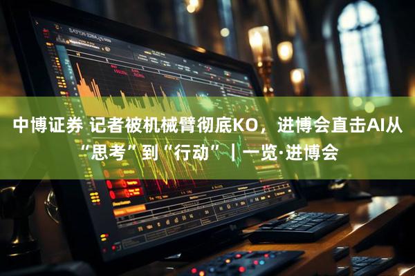 中博证券 记者被机械臂彻底KO，进博会直击AI从“思考”到“行动”｜一览·进博会