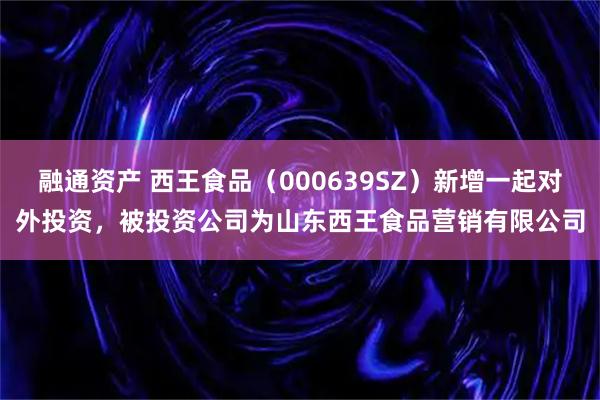 融通资产 西王食品（000639SZ）新增一起对外投资，被投资公司为山东西王食品营销有限公司