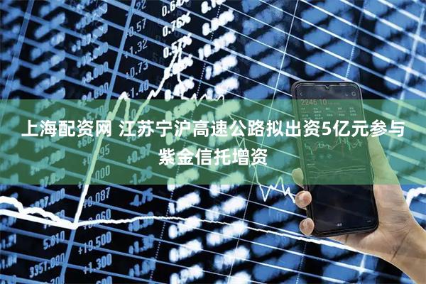 上海配资网 江苏宁沪高速公路拟出资5亿元参与紫金信托增资