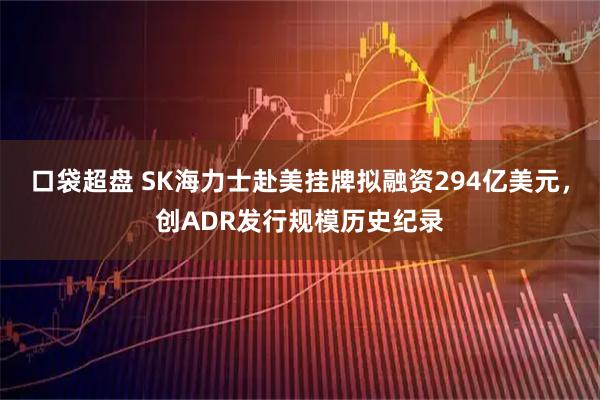 口袋超盘 SK海力士赴美挂牌拟融资294亿美元,创ADR发行规模历史纪录