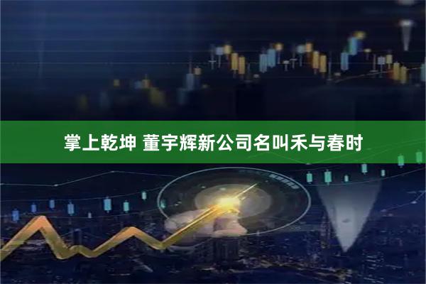 掌上乾坤 董宇辉新公司名叫禾与春时